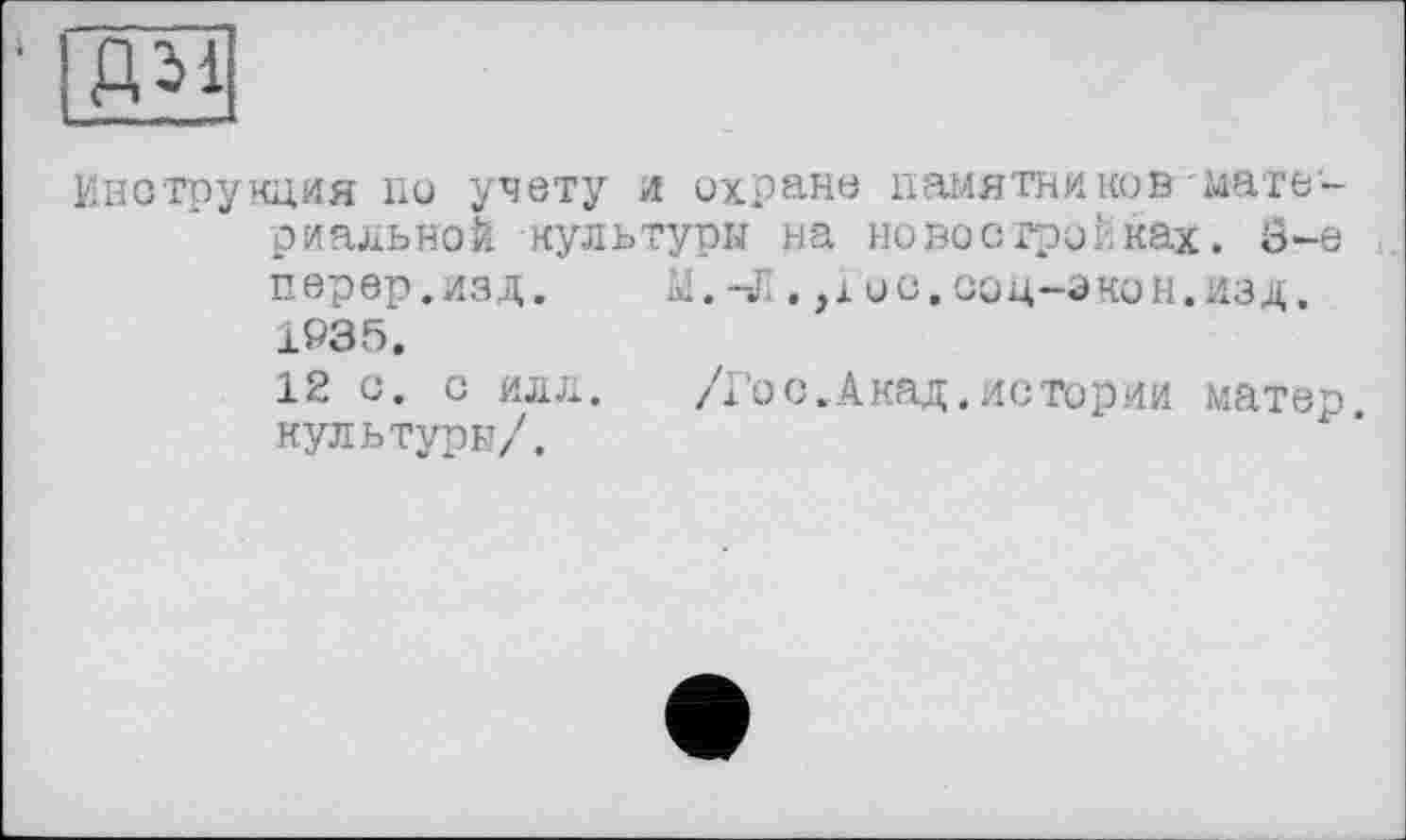 ﻿ДМ
Инструкция по учету и охране памятников материальной культуры на новостройках. 8-е перер.ИЗД. М. -X . ,1 ОС, СОЦ-ЭКОН.ИЗД. 1035.
12 с. с илл. Д’ос.Акад.истории матер культуры/.